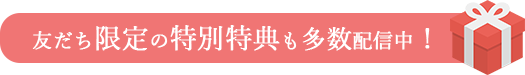 友だち限定の特別特典も多数配信中！